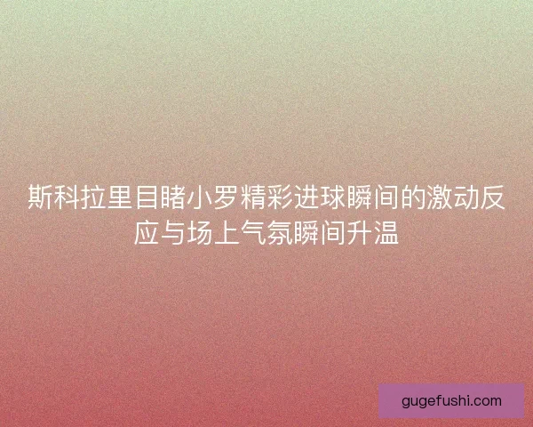 斯科拉里目睹小罗精彩进球瞬间的激动反应与场上气氛瞬间升温 斯科拉里目睹小罗精彩进球瞬间的激动反应与场上气氛瞬间升温