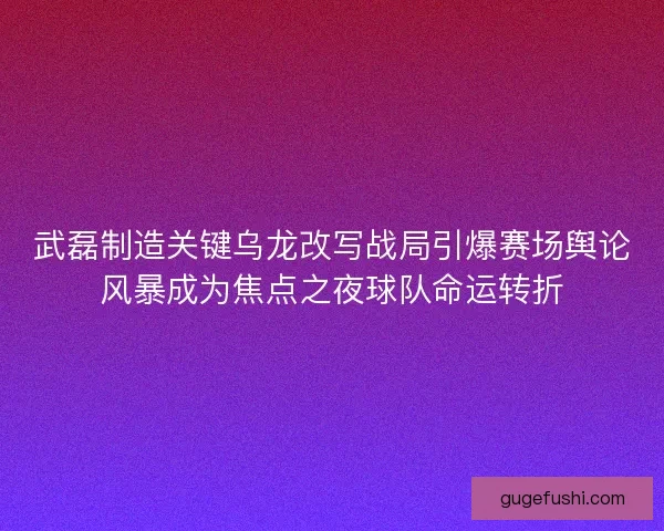 武磊制造关键乌龙改写战局引爆赛场舆论风暴成为焦点之夜球队命运转折