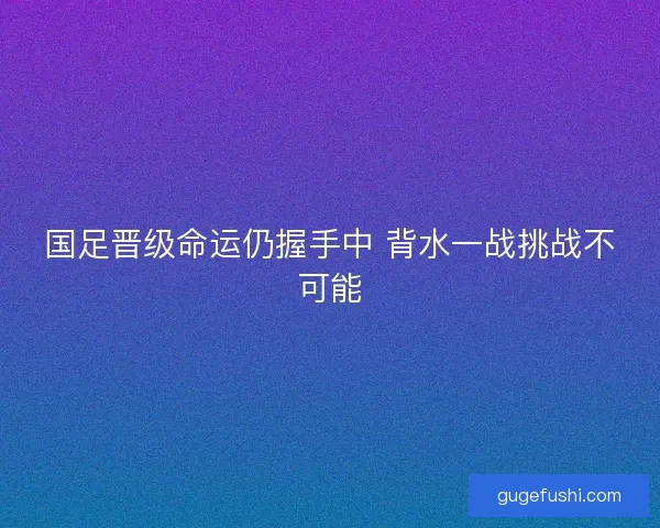 国足晋级命运仍握手中 背水一战挑战不可能
