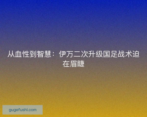 从血性到智慧：伊万二次升级国足战术迫在眉睫