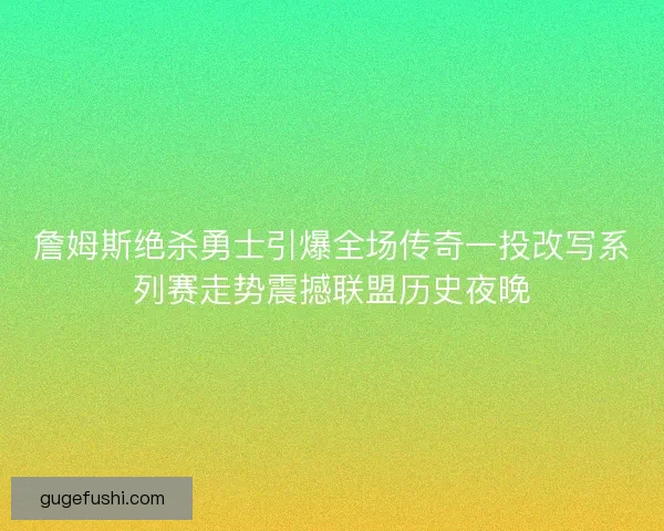 詹姆斯绝杀勇士引爆全场传奇一投改写系列赛走势震撼联盟历史夜晚