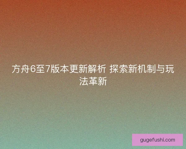方舟6至7版本更新解析 探索新机制与玩法革新