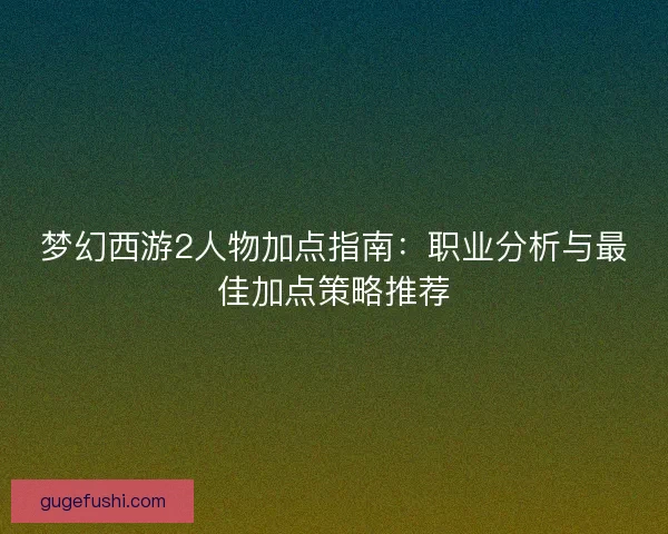 梦幻西游2人物加点指南：职业分析与最佳加点策略推荐