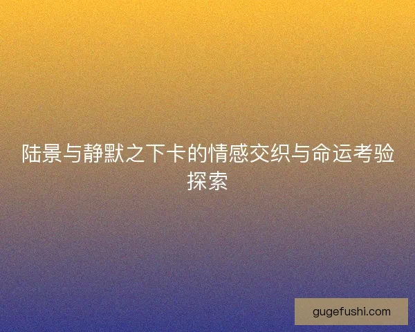 陆景与静默之下卡的情感交织与命运考验探索 陆景与静默之下卡的情感交织与命运考验探索