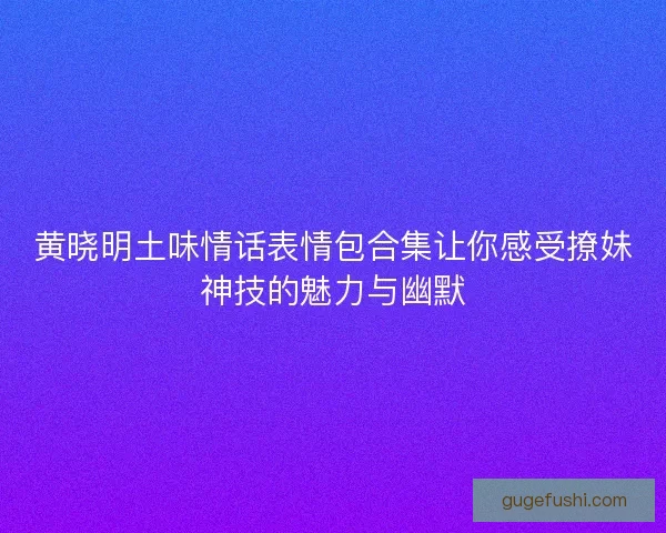 黄晓明土味情话表情包合集让你感受撩妹神技的魅力与幽默 黄晓明土味情话表情包合集让你感受撩妹神技的魅力与幽默