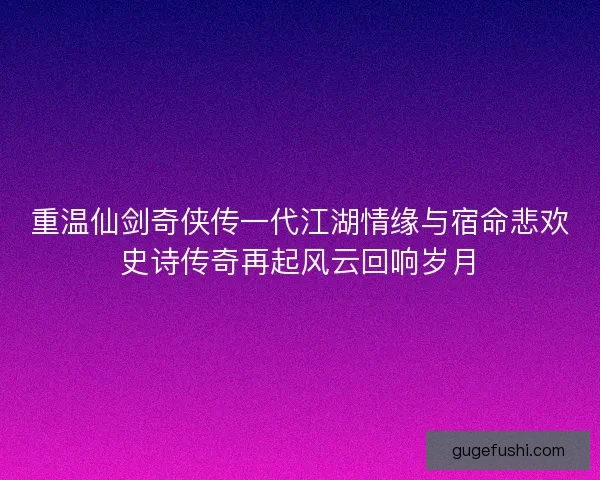 重温仙剑奇侠传一代江湖情缘与宿命悲欢史诗传奇再起风云回响岁月