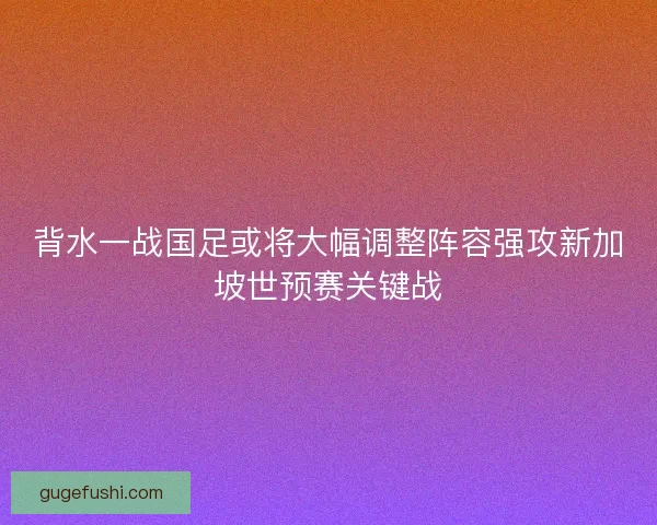 背水一战国足或将大幅调整阵容强攻新加坡世预赛关键战