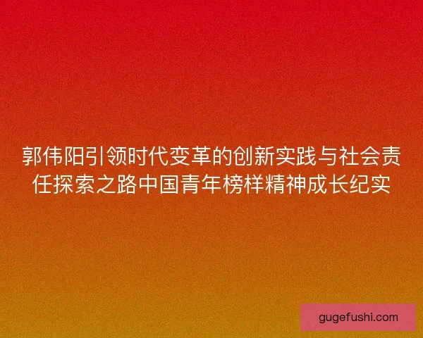 郭伟阳引领时代变革的创新实践与社会责任探索之路中国青年榜样精神成长纪实 郭伟阳引领时代变革的创新实践与社会责任探索之路中国青年榜样精神成长纪实