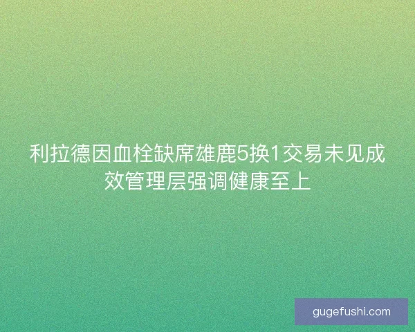 利拉德因血栓缺席雄鹿5换1交易未见成效管理层强调健康至上 利拉德因血栓缺席雄鹿5换1交易未见成效管理层强调健康至上