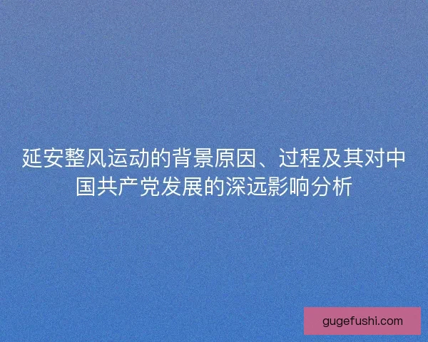 延安整风运动的背景原因、过程及其对中国共产党发展的深远影响分析 延安整风运动的背景原因、过程及其对中国共产党发展的深远影响分析