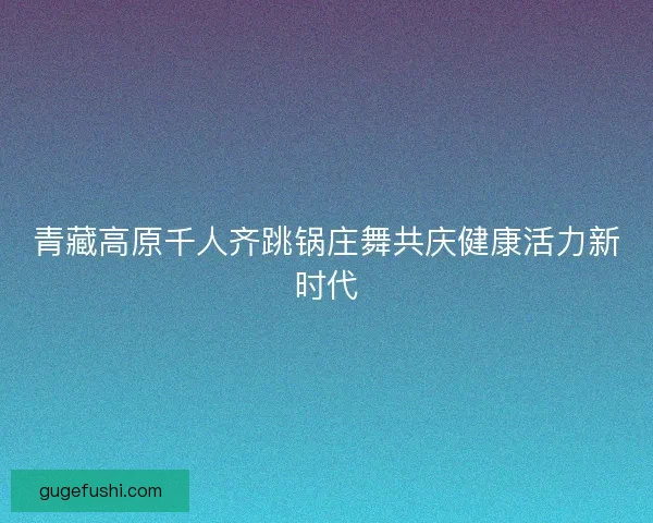 青藏高原千人齐跳锅庄舞共庆健康活力新时代