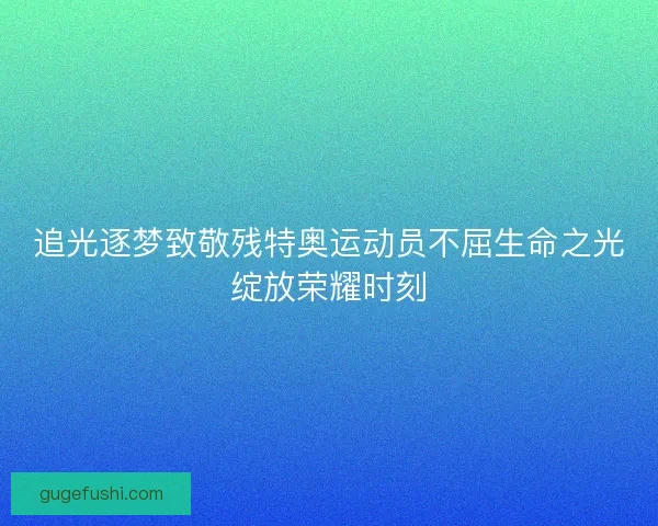 追光逐梦致敬残特奥运动员不屈生命之光绽放荣耀时刻