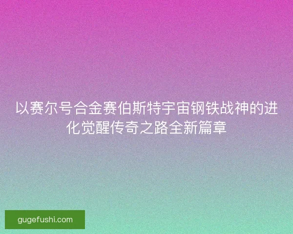 以赛尔号合金赛伯斯特宇宙钢铁战神的进化觉醒传奇之路全新篇章 以赛尔号合金赛伯斯特宇宙钢铁战神的进化觉醒传奇之路全新篇章