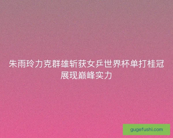 朱雨玲力克群雄斩获女乒世界杯单打桂冠展现巅峰实力