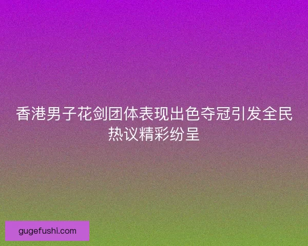 香港男子花剑团体表现出色夺冠引发全民热议精彩纷呈