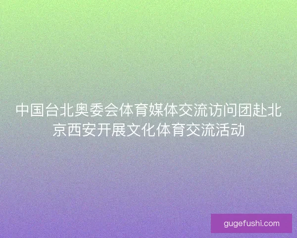 中国台北奥委会体育媒体交流访问团赴北京西安开展文化体育交流活动