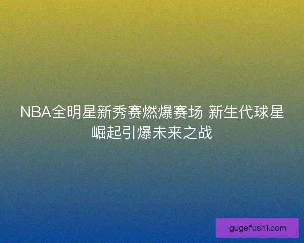 NBA全明星新秀赛燃爆赛场 新生代球星崛起引爆未来之战 NBA全明星新秀赛燃爆赛场 新生代球星崛起引爆未来之战