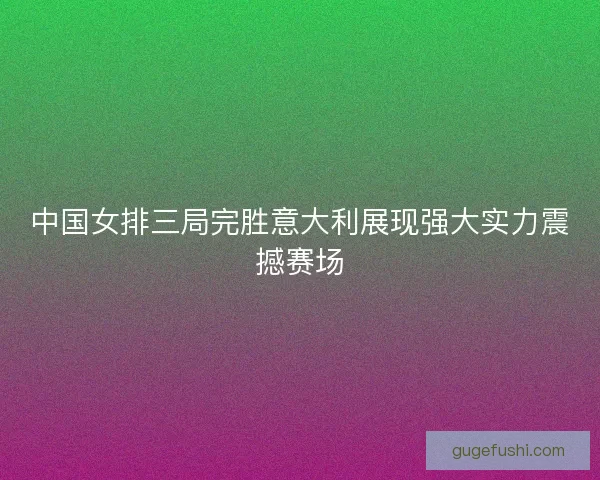 中国女排三局完胜意大利展现强大实力震撼赛场