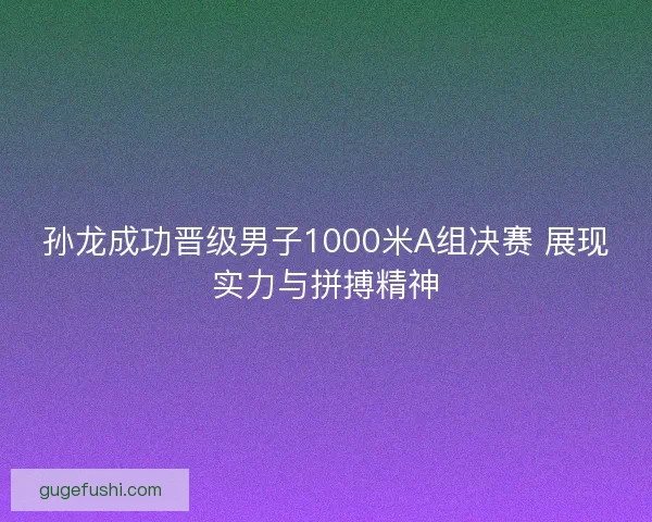孙龙成功晋级男子1000米A组决赛 展现实力与拼搏精神