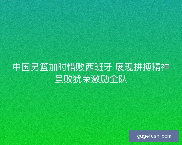 中国男篮加时惜败西班牙 展现拼搏精神虽败犹荣激励全队