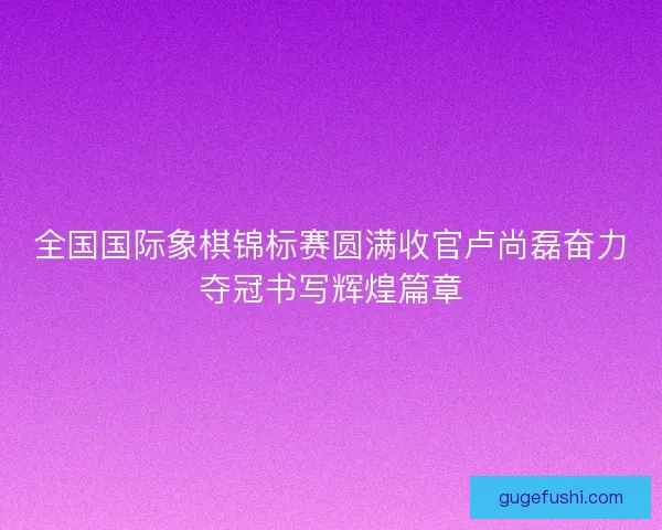 全国国际象棋锦标赛圆满收官卢尚磊奋力夺冠书写辉煌篇章