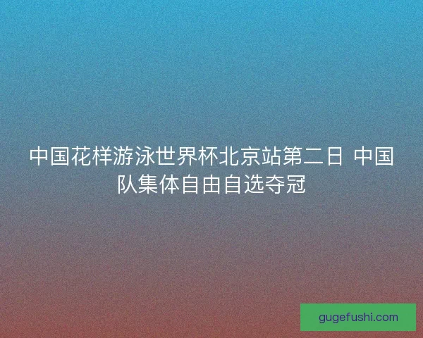中国花样游泳世界杯北京站第二日 中国队集体自由自选夺冠 中国花样游泳世界杯北京站第二日 中国队集体自由自选夺冠