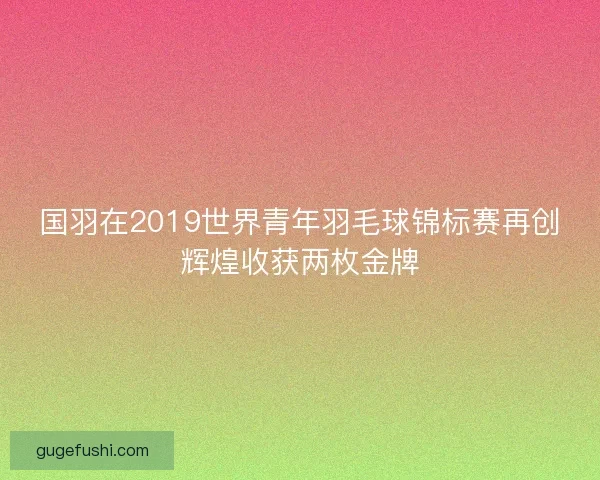 国羽在2019世界青年羽毛球锦标赛再创辉煌收获两枚金牌