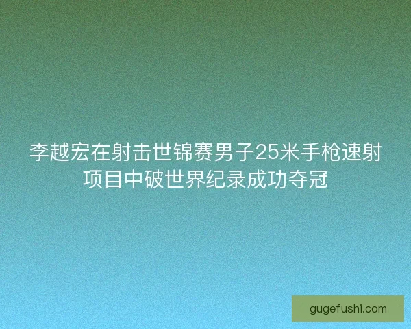李越宏在射击世锦赛男子25米手枪速射项目中破世界纪录成功夺冠