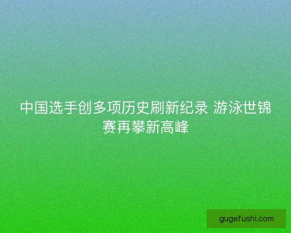 中国选手创多项历史刷新纪录 游泳世锦赛再攀新高峰 中国选手创多项历史刷新纪录 游泳世锦赛再攀新高峰