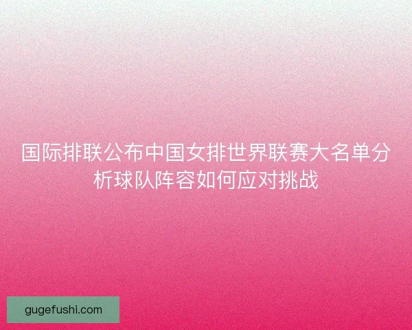 国际排联公布中国女排世界联赛大名单分析球队阵容如何应对挑战