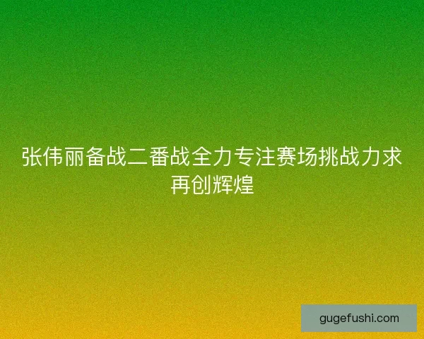 张伟丽备战二番战全力专注赛场挑战力求再创辉煌