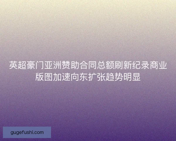 英超豪门亚洲赞助合同总额刷新纪录商业版图加速向东扩张趋势明显