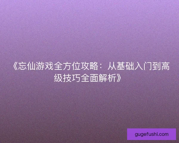 《忘仙游戏全方位攻略：从基础入门到高级技巧全面解析》