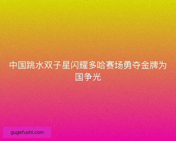 中国跳水双子星闪耀多哈赛场勇夺金牌为国争光