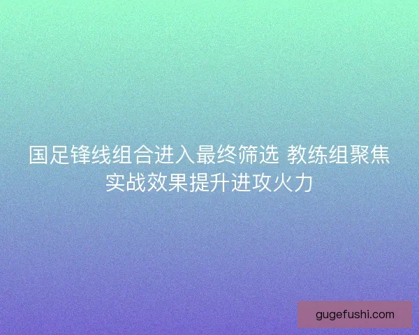 国足锋线组合进入最终筛选 教练组聚焦实战效果提升进攻火力