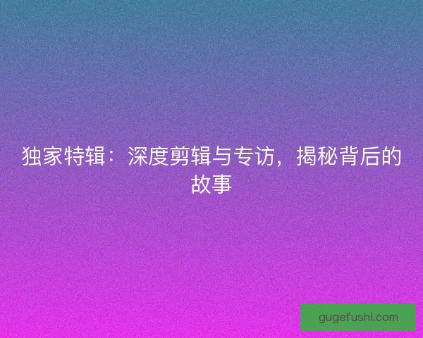 独家特辑:深度剪辑与专访,揭秘背后的故事 独家特辑:深度剪辑与专访,揭秘背后的故事